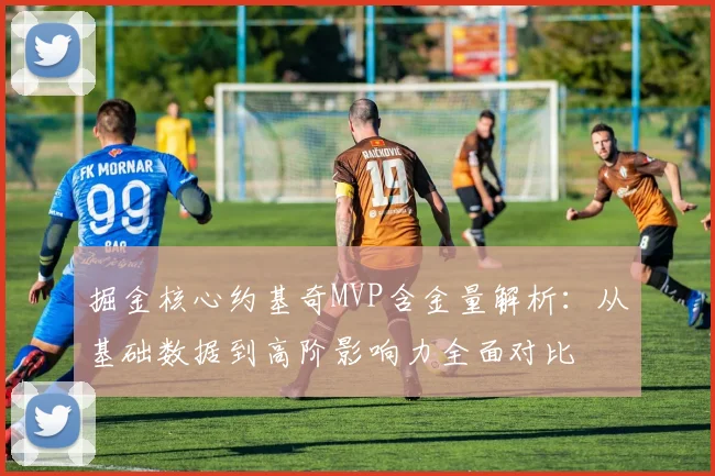 掘金核心约基奇MVP含金量解析：从基础数据到高阶影响力全面对比
