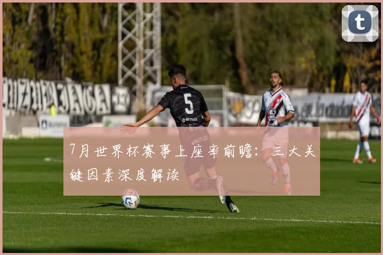 7月世界杯赛事上座率前瞻:三大关键因素深度解读