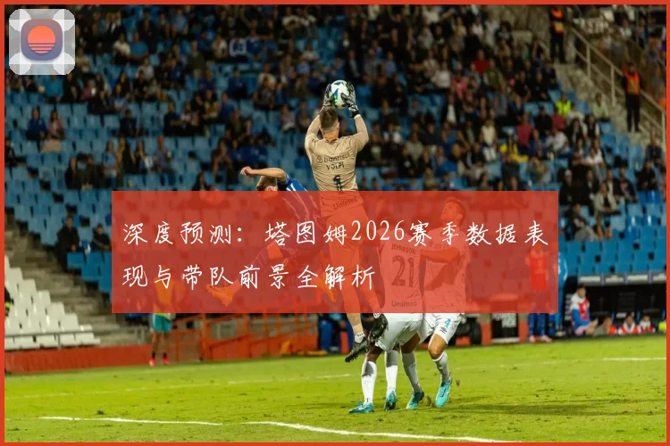 深度预测：塔图姆2026赛季数据表现与带队前景全解析