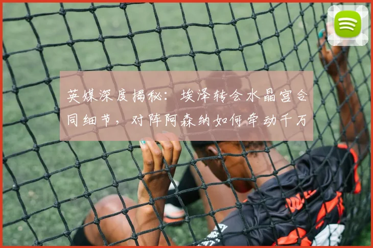 英媒深度揭秘:埃泽转会水晶宫合同细节,对阵阿森纳如何牵动千万欧奖金?